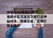 江南体育全站-关于这场Apex英雄比赛中，天启小队与冰川之巅打出神仙对决，完成三杀，这场打得太精彩的信息