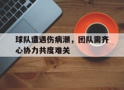 江南体育网站-包含球队遭遇伤病潮，团队需齐心协力共度难关的词条