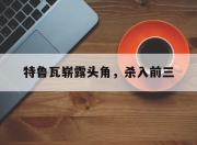 江南体育全站-特鲁瓦崭露头角，杀入前三
