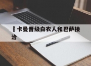 江南体育网页版-歐卡曼晋级白衣人和巴萨接洽