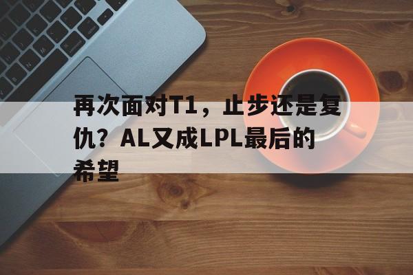 再次面对T1，止步还是复仇？AL又成LPL最后的希望的简单介绍